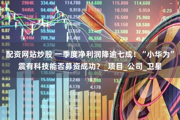 配资网站炒股 一季度净利润降逾七成！“小华为”震有科技能否募资成功？_项目_公司_卫星