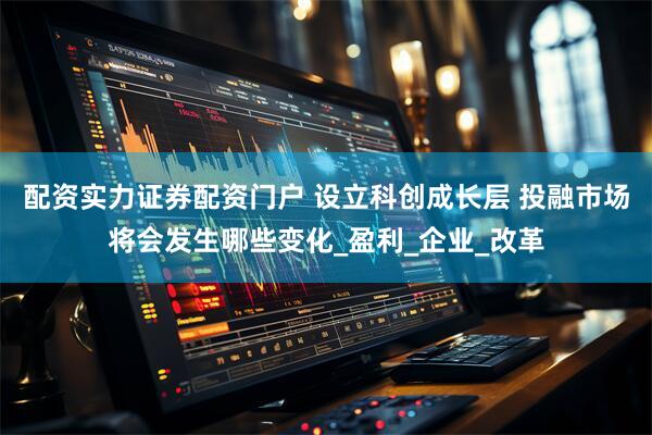 配资实力证券配资门户 设立科创成长层 投融市场将会发生哪些变化_盈利_企业_改革