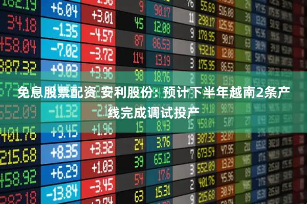 免息股票配资 安利股份: 预计下半年越南2条产线完成调试投产