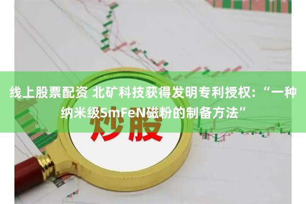 线上股票配资 北矿科技获得发明专利授权: “一种纳米级SmFeN磁粉的制备方法”