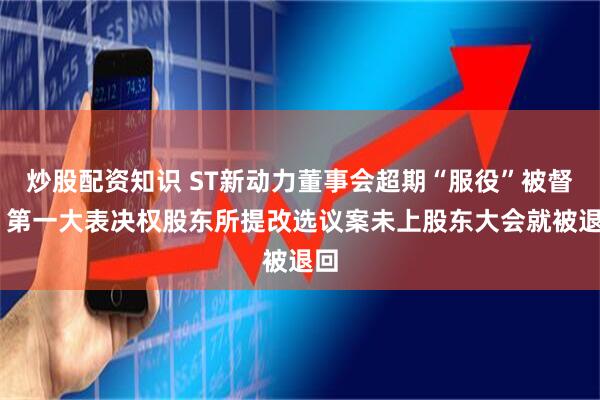 炒股配资知识 ST新动力董事会超期“服役”被督促 第一大表决权股东所提改选议案未上股东大会就被退回