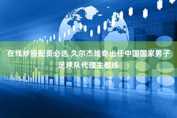 在线炒股配资必选 久尔杰维奇出任中国国家男子足球队代理主教练