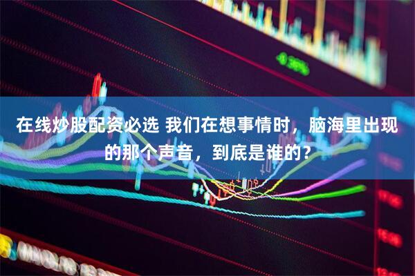 在线炒股配资必选 我们在想事情时，脑海里出现的那个声音，到底是谁的？