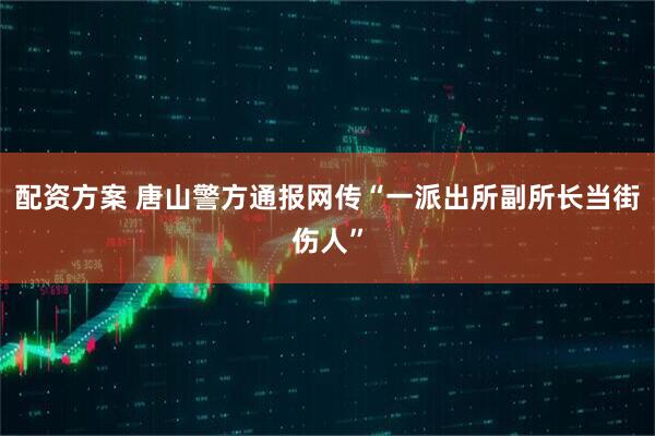 配资方案 唐山警方通报网传“一派出所副所长当街伤人”