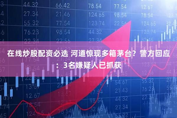 在线炒股配资必选 河道惊现多箱茅台？警方回应：3名嫌疑人已抓获