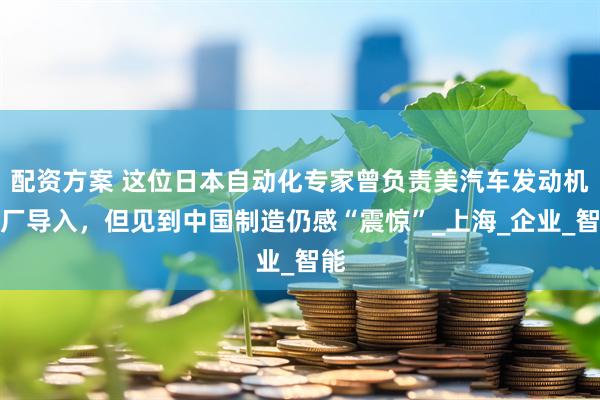 配资方案 这位日本自动化专家曾负责美汽车发动机新厂导入，但见到中国制造仍感“震惊”_上海_企业_智能