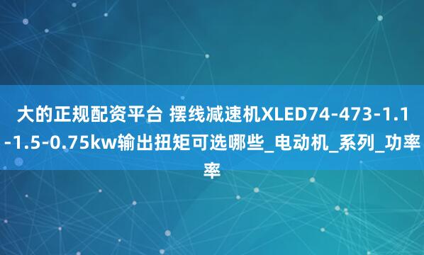 大的正规配资平台 摆线减速机XLED74-473-1.1-1.5-0.75kw输出扭矩可选哪些_电动机_系列_功率