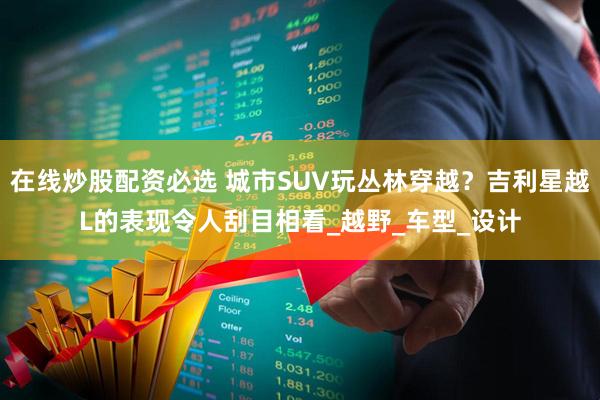 在线炒股配资必选 城市SUV玩丛林穿越？吉利星越L的表现令人刮目相看_越野_车型_设计
