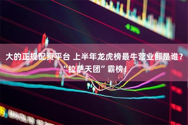 大的正规配资平台 上半年龙虎榜最牛营业部是谁？“拉萨天团”霸榜！