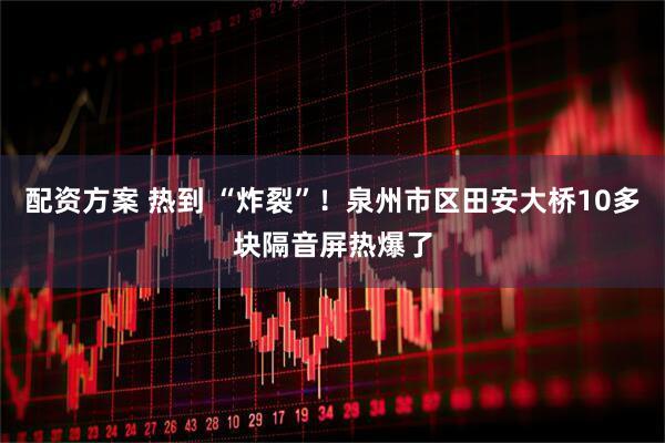 配资方案 热到 “炸裂”！泉州市区田安大桥10多块隔音屏热爆了