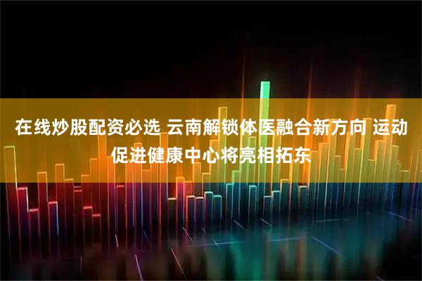在线炒股配资必选 云南解锁体医融合新方向 运动促进健康中心将亮相拓东