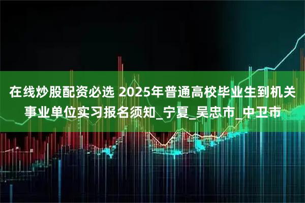 在线炒股配资必选 2025年普通高校毕业生到机关事业单位实习报名须知_宁夏_吴忠市_中卫市