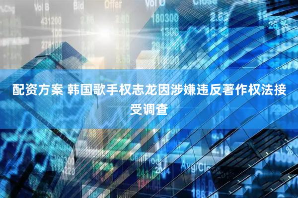 配资方案 韩国歌手权志龙因涉嫌违反著作权法接受调查