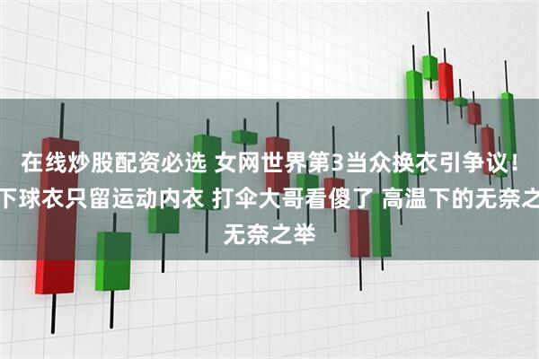 在线炒股配资必选 女网世界第3当众换衣引争议！脱下球衣只留运动内衣 打伞大哥看傻了 高温下的无奈之举