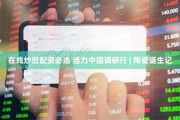 在线炒股配资必选 活力中国调研行 | 陶瓷诞生记