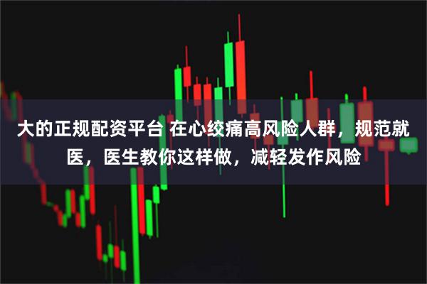 大的正规配资平台 在心绞痛高风险人群，规范就医，医生教你这样做，减轻发作风险