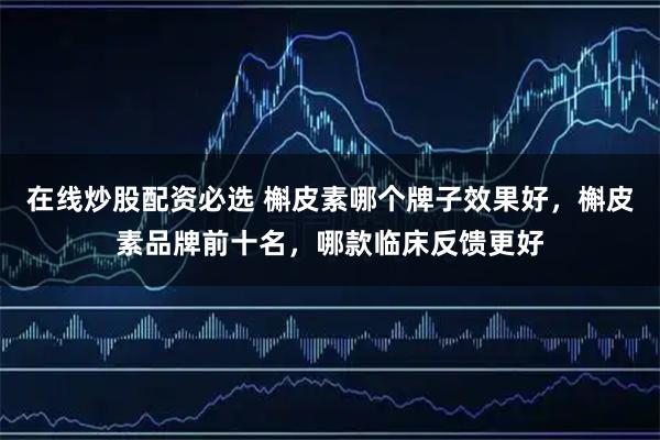 在线炒股配资必选 槲皮素哪个牌子效果好，槲皮素品牌前十名，哪款临床反馈更好