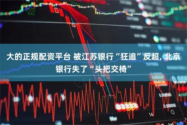 大的正规配资平台 被江苏银行“狂追”反超, 北京银行失了“头把交椅”