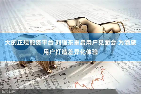 大的正规配资平台 刘强东重启用户见面会 为酒旅用户打造差异化体验
