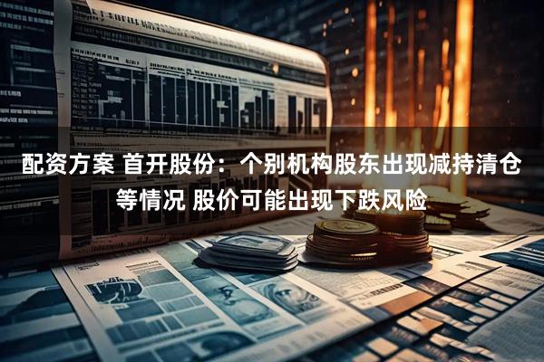 配资方案 首开股份：个别机构股东出现减持清仓等情况 股价可能出现下跌风险