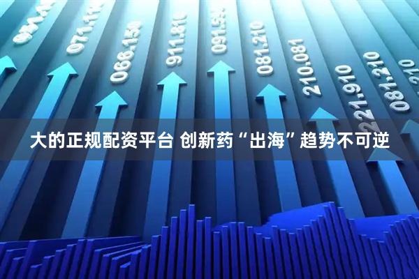 大的正规配资平台 创新药“出海”趋势不可逆
