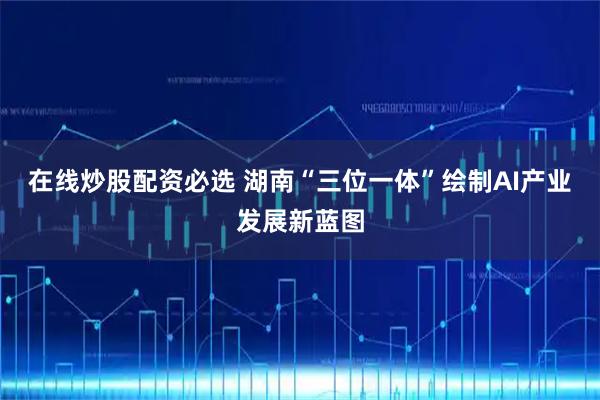 在线炒股配资必选 湖南“三位一体”绘制AI产业发展新蓝图