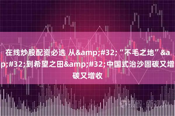 在线炒股配资必选 从&#32;“不毛之地”&#32;到希望之田&#32;中国式治沙固碳又增收