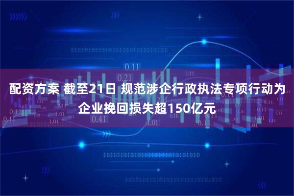 配资方案 截至21日 规范涉企行政执法专项行动为企业挽回损失超150亿元