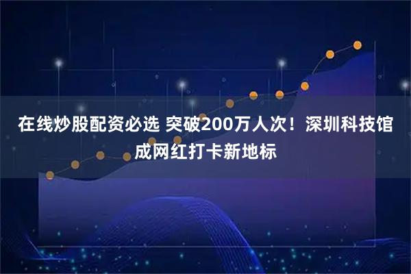 在线炒股配资必选 突破200万人次！深圳科技馆成网红打卡新地标