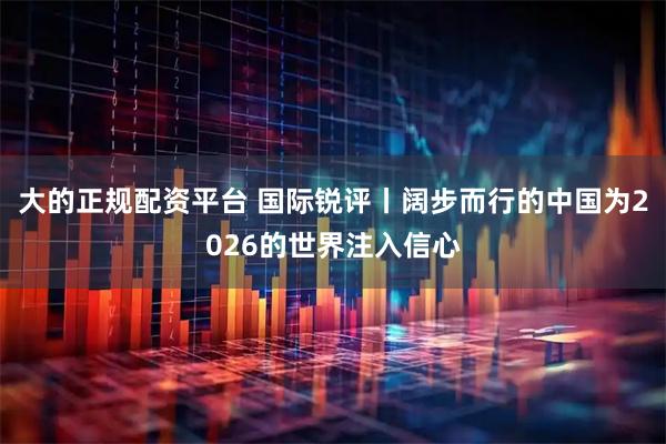 大的正规配资平台 国际锐评丨阔步而行的中国为2026的世界注入信心