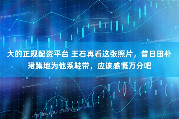 大的正规配资平台 王石再看这张照片，昔日田朴珺蹲地为他系鞋带，应该感慨万分吧