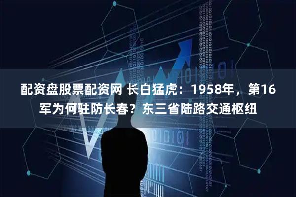 配资盘股票配资网 长白猛虎：1958年，第16军为何驻防长春？东三省陆路交通枢纽