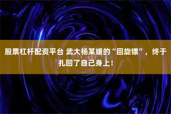 股票杠杆配资平台 武大杨某媛的“回旋镖”，终于扎回了自己身上！