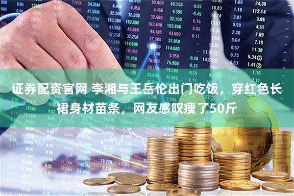 证券配资官网 李湘与王岳伦出门吃饭，穿红色长裙身材苗条，网友感叹瘦了50斤