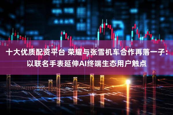 十大优质配资平台 荣耀与张雪机车合作再落一子：以联名手表延伸AI终端生态用户触点