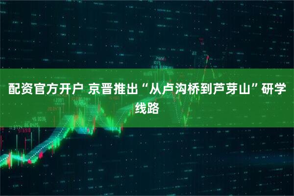 配资官方开户 京晋推出“从卢沟桥到芦芽山”研学线路
