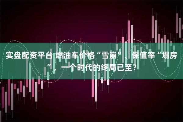 实盘配资平台 燃油车价格“雪崩”、保值率“塌房”，一个时代的终局已至？