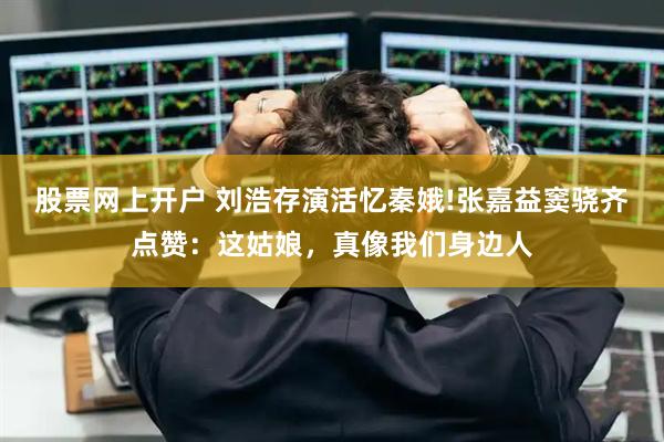 股票网上开户 刘浩存演活忆秦娥!张嘉益窦骁齐点赞：这姑娘，真像我们身边人